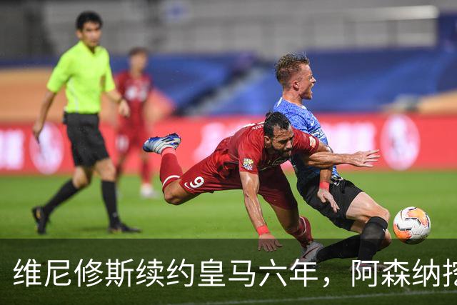 维尼修斯续约皇马六年，阿森纳挖角遭遇挫折